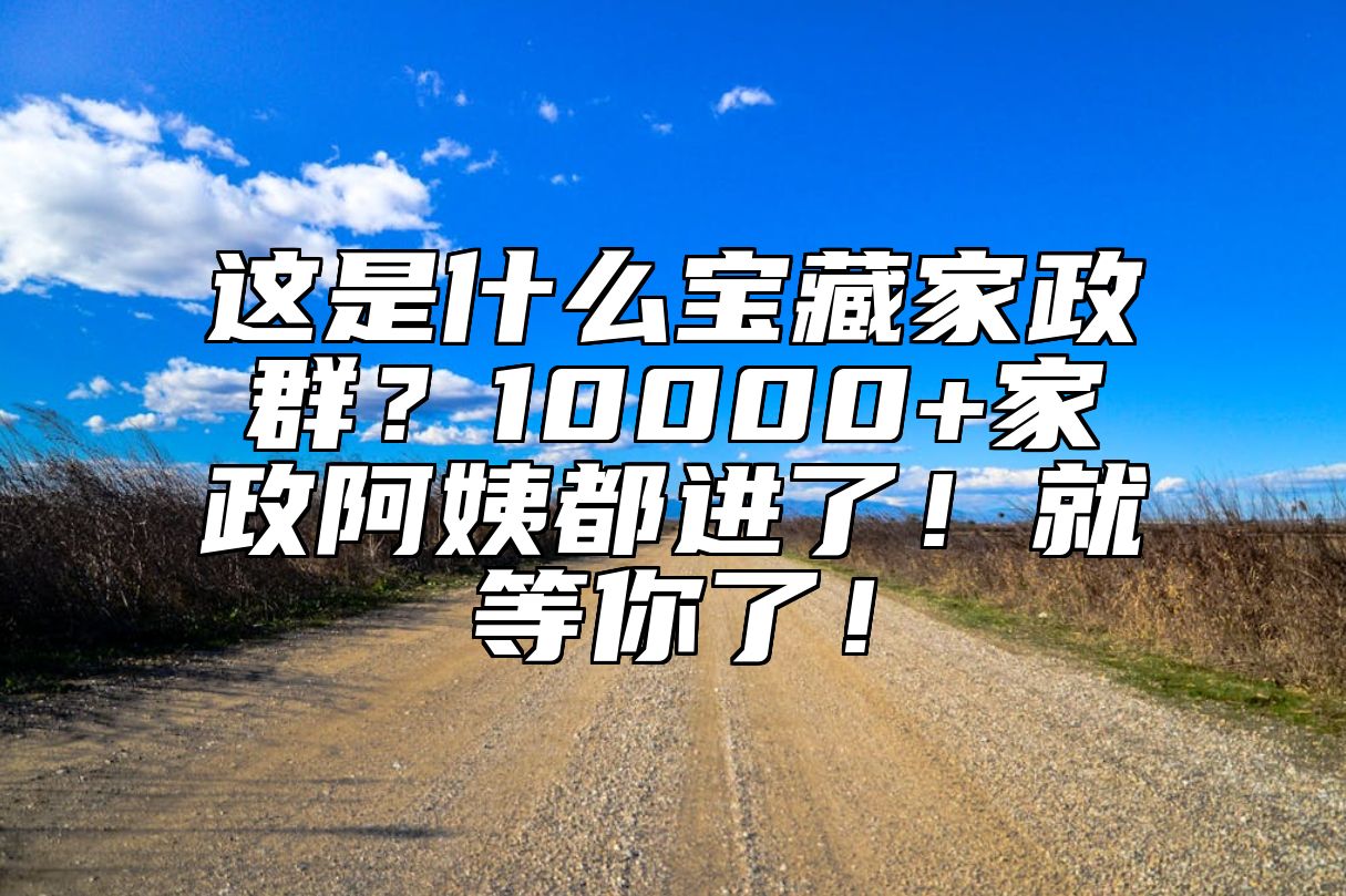 这是什么宝藏家政群？10000+家政阿姨都进了！就等你了！