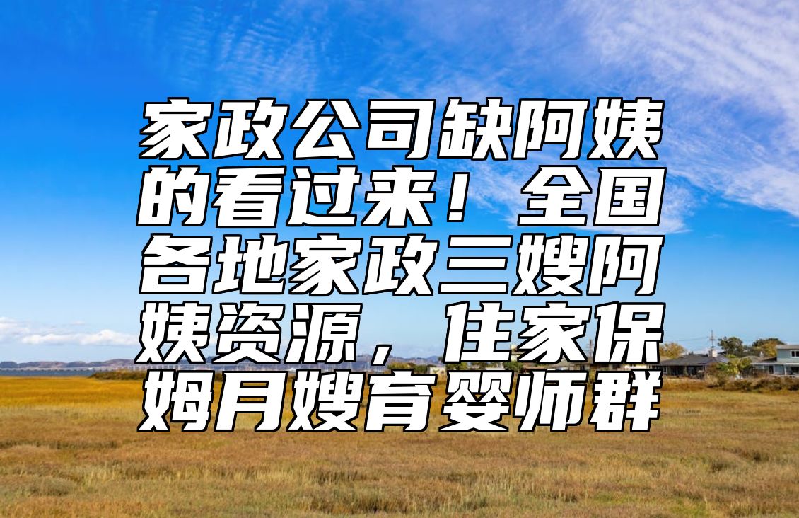 家政公司缺阿姨的看过来！全国各地家政三嫂阿姨资源，住家保姆月嫂育婴师群