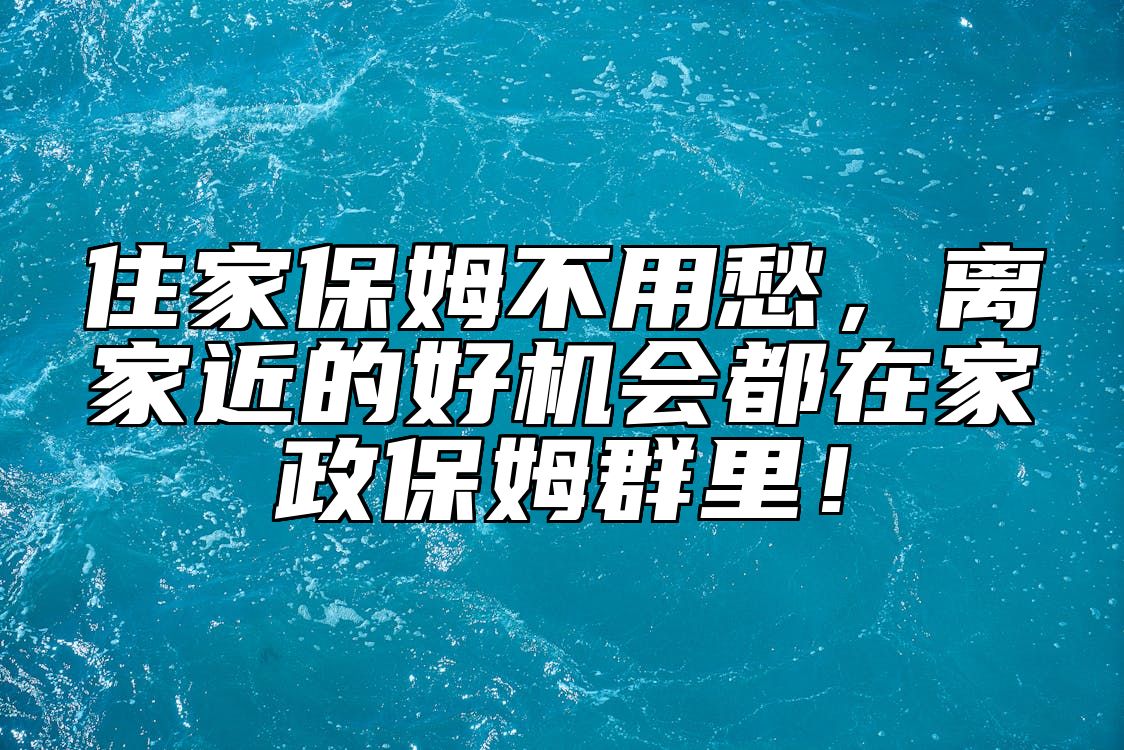 住家保姆不用愁，离家近的好机会都在家政保姆群里！